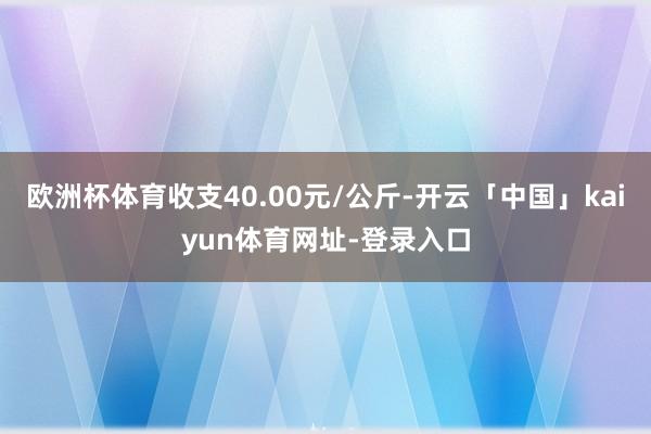 欧洲杯体育收支40.00元/公斤-开云「中国」kaiyun体育网址-登录入口