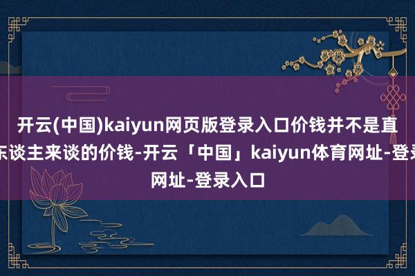开云(中国)kaiyun网页版登录入口价钱并不是直购的东谈主来谈的价钱-开云「中国」kaiyun体育网址-登录入口