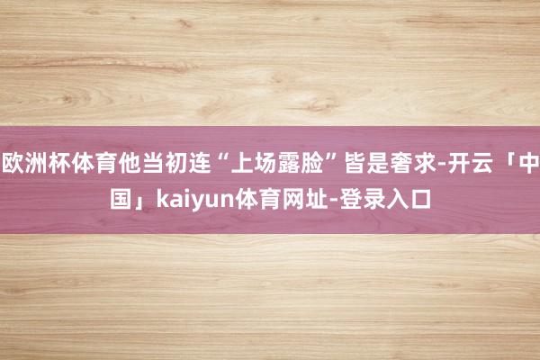 欧洲杯体育他当初连“上场露脸”皆是奢求-开云「中国」kaiyun体育网址-登录入口