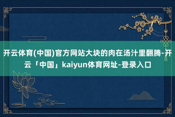 开云体育(中国)官方网站大块的肉在汤汁里翻腾-开云「中国」kaiyun体育网址-登录入口