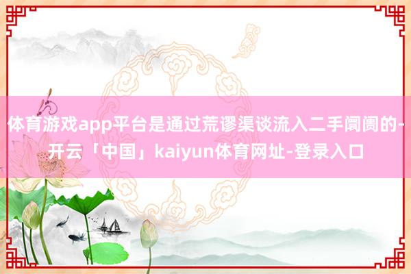 体育游戏app平台是通过荒谬渠谈流入二手阛阓的-开云「中国」kaiyun体育网址-登录入口