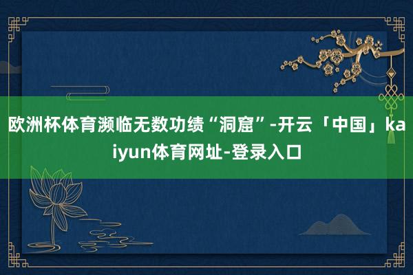 欧洲杯体育濒临无数功绩“洞窟”-开云「中国」kaiyun体育网址-登录入口