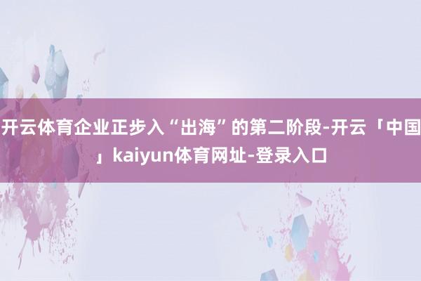 开云体育企业正步入“出海”的第二阶段-开云「中国」kaiyun体育网址-登录入口
