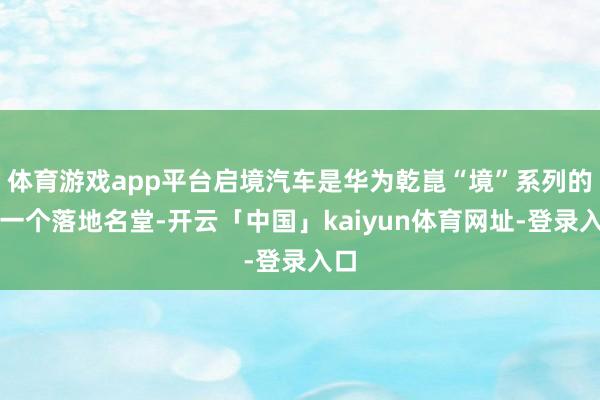 体育游戏app平台启境汽车是华为乾崑“境”系列的第一个落地名堂-开云「中国」kaiyun体育网址-登录入口