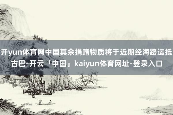 开yun体育网中国其余捐赠物质将于近期经海路运抵古巴-开云「中国」kaiyun体育网址-登录入口