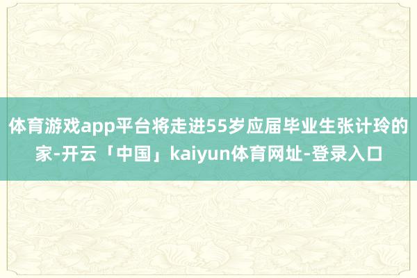 体育游戏app平台将走进55岁应届毕业生张计玲的家-开云「中国」kaiyun体育网址-登录入口