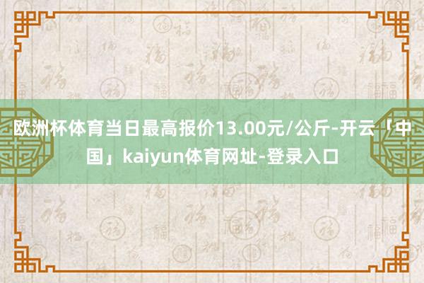 欧洲杯体育当日最高报价13.00元/公斤-开云「中国」kaiyun体育网址-登录入口