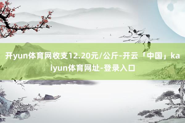开yun体育网收支12.20元/公斤-开云「中国」kaiyun体育网址-登录入口