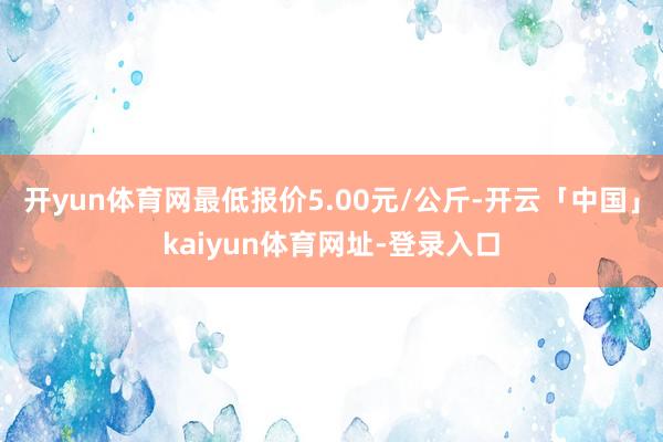 开yun体育网最低报价5.00元/公斤-开云「中国」kaiyun体育网址-登录入口