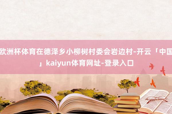 欧洲杯体育在德泽乡小柳树村委会岩边村-开云「中国」kaiyun体育网址-登录入口