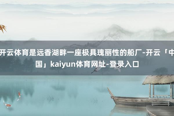 开云体育是远香湖畔一座极具瑰丽性的船厂-开云「中国」kaiyun体育网址-登录入口