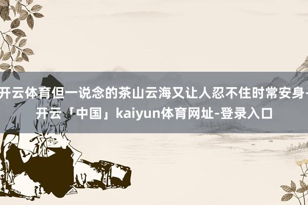 开云体育但一说念的茶山云海又让人忍不住时常安身-开云「中国」kaiyun体育网址-登录入口