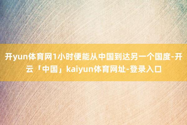 开yun体育网1小时便能从中国到达另一个国度-开云「中国」kaiyun体育网址-登录入口