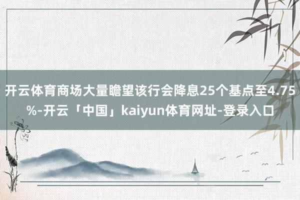 开云体育商场大量瞻望该行会降息25个基点至4.75%-开云「中国」kaiyun体育网址-登录入口