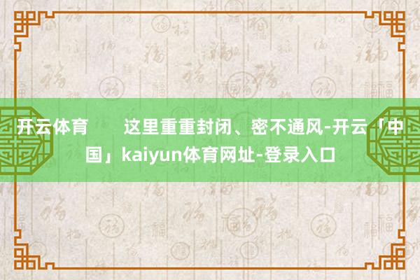 开云体育 这里重重封闭、密不通风-开云「中国」kaiyun体育网址-登录入口