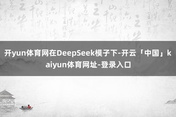 开yun体育网在DeepSeek模子下-开云「中国」kaiyun体育网址-登录入口