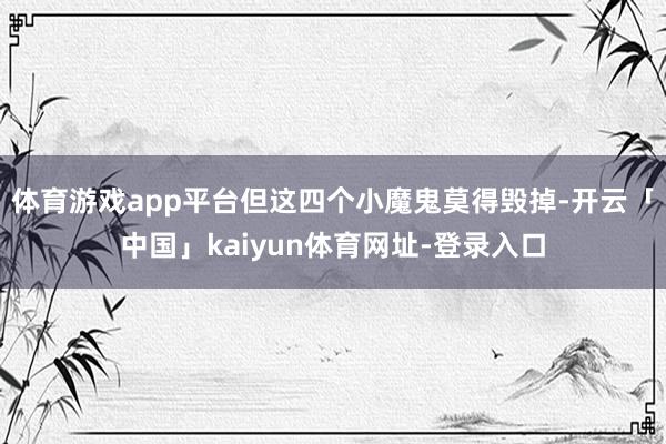 体育游戏app平台但这四个小魔鬼莫得毁掉-开云「中国」kaiyun体育网址-登录入口