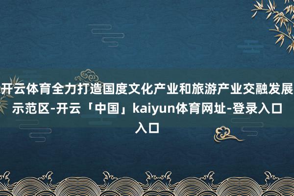 开云体育全力打造国度文化产业和旅游产业交融发展示范区-开云「中国」kaiyun体育网址-登录入口