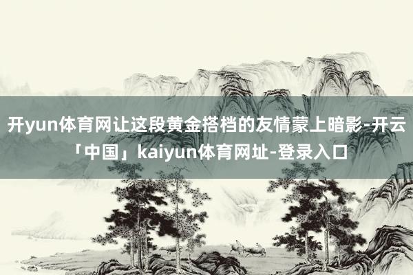 开yun体育网让这段黄金搭档的友情蒙上暗影-开云「中国」kaiyun体育网址-登录入口
