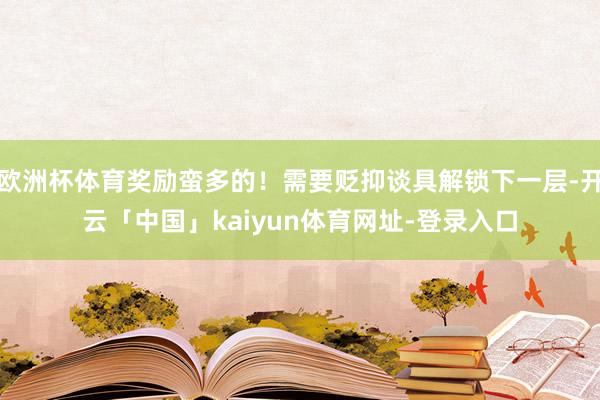 欧洲杯体育奖励蛮多的！需要贬抑谈具解锁下一层-开云「中国」kaiyun体育网址-登录入口