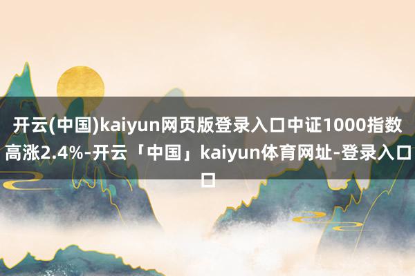 开云(中国)kaiyun网页版登录入口中证1000指数高涨2.4%-开云「中国」kaiyun体育网址-登录入口