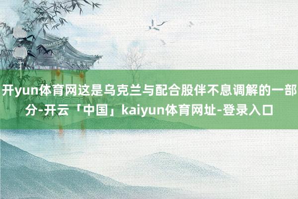 开yun体育网这是乌克兰与配合股伴不息调解的一部分-开云「中国」kaiyun体育网址-登录入口