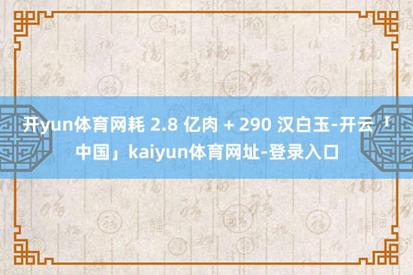 开yun体育网耗 2.8 亿肉 + 290 汉白玉-开云「中国」kaiyun体育网址-登录入口