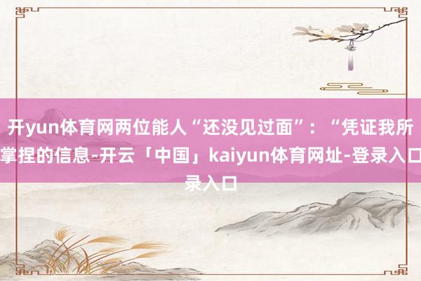 开yun体育网两位能人“还没见过面”：“凭证我所掌捏的信息-开云「中国」kaiyun体育网址-登录入口