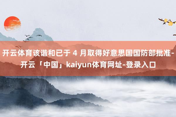 开云体育该谐和已于 4 月取得好意思国国防部批准-开云「中国」kaiyun体育网址-登录入口
