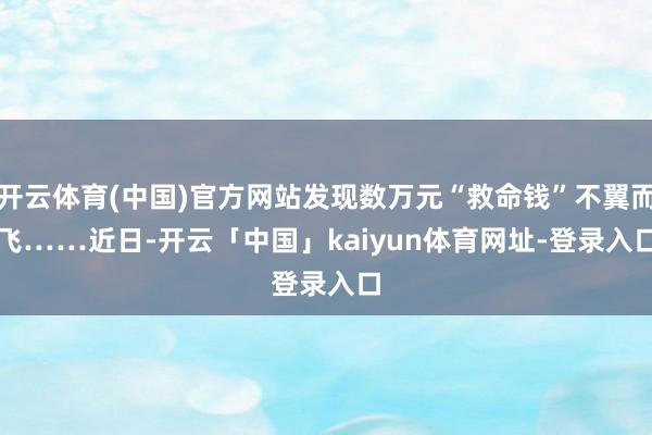 开云体育(中国)官方网站发现数万元“救命钱”不翼而飞…… 近日-开云「中国」kaiyun体育网址-登录入口