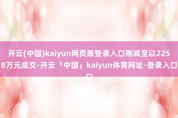 开云(中国)kaiyun网页版登录入口刚减至以2258万元成交-开云「中国」kaiyun体育网址-登录入口