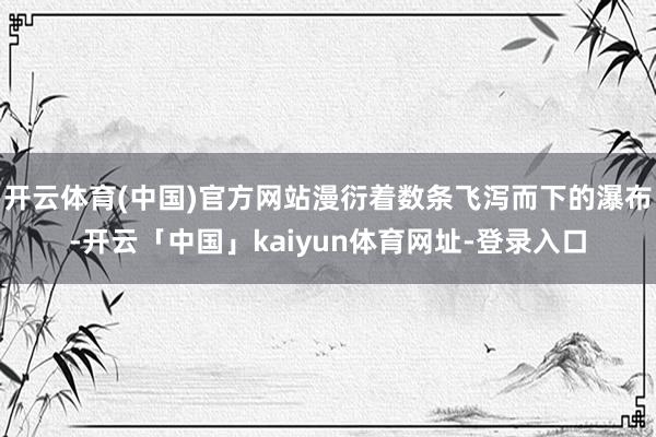 开云体育(中国)官方网站漫衍着数条飞泻而下的瀑布-开云「中国」kaiyun体育网址-登录入口