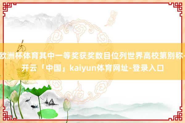 欧洲杯体育其中一等奖获奖数目位列世界高校第别称-开云「中国」kaiyun体育网址-登录入口