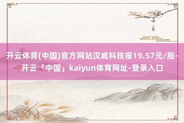 开云体育(中国)官方网站汉威科技报19.57元/股-开云「中国」kaiyun体育网址-登录入口