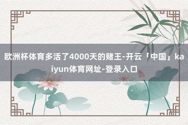 欧洲杯体育多活了4000天的赌王-开云「中国」kaiyun体育网址-登录入口