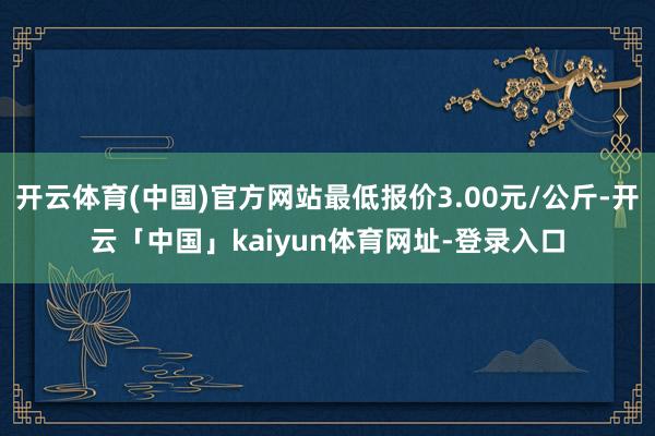 开云体育(中国)官方网站最低报价3.00元/公斤-开云「中国」kaiyun体育网址-登录入口