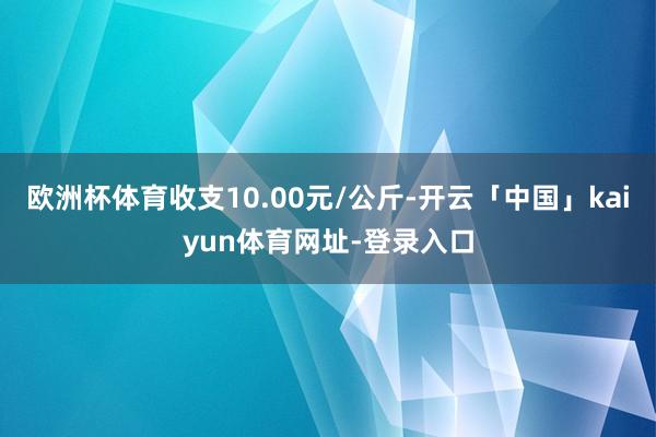 欧洲杯体育收支10.00元/公斤-开云「中国」kaiyun体育网址-登录入口