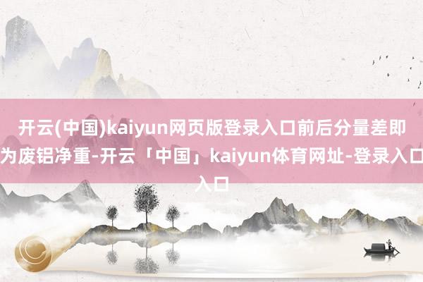 开云(中国)kaiyun网页版登录入口前后分量差即为废铝净重-开云「中国」kaiyun体育网址-登录入口
