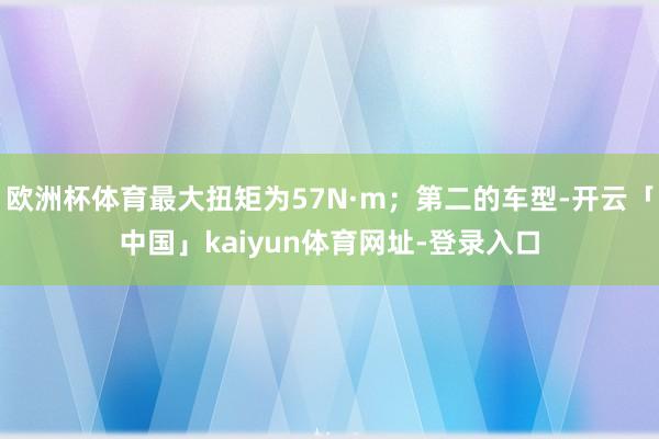 欧洲杯体育最大扭矩为57N·m；第二的车型-开云「中国」kaiyun体育网址-登录入口