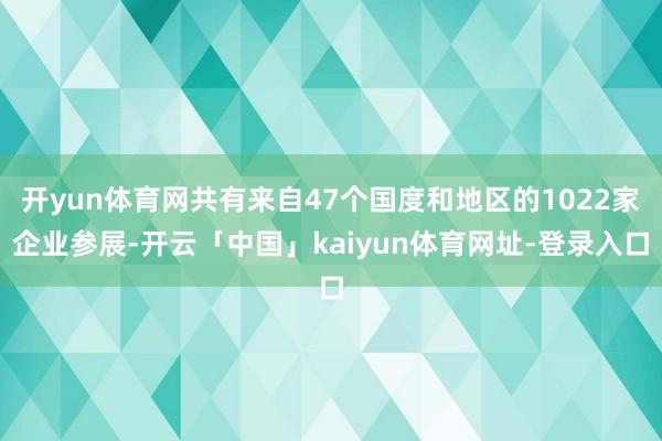 开yun体育网共有来自47个国度和地区的1022家企业参展-开云「中国」kaiyun体育网址-登录入口