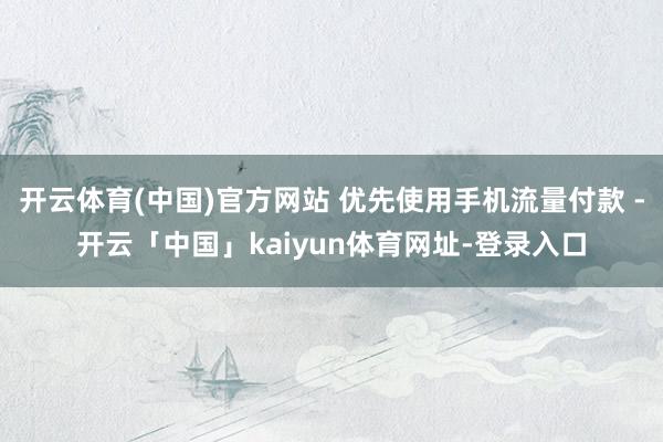 开云体育(中国)官方网站 优先使用手机流量付款 -开云「中国」kaiyun体育网址-登录入口