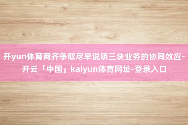 开yun体育网齐争取尽早说明三块业务的协同效应-开云「中国」kaiyun体育网址-登录入口