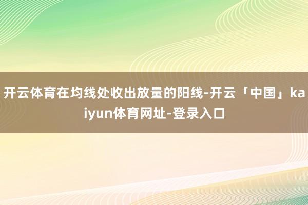 开云体育在均线处收出放量的阳线-开云「中国」kaiyun体育网址-登录入口
