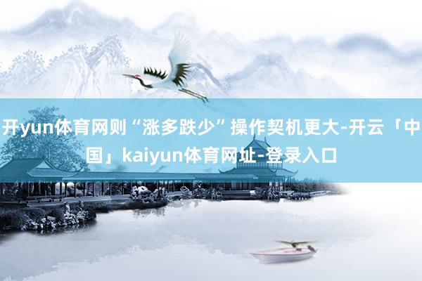 开yun体育网则“涨多跌少”操作契机更大-开云「中国」kaiyun体育网址-登录入口