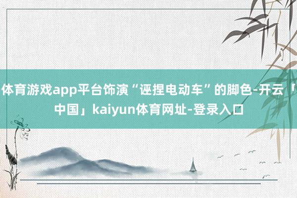 体育游戏app平台饰演“诬捏电动车”的脚色-开云「中国」kaiyun体育网址-登录入口