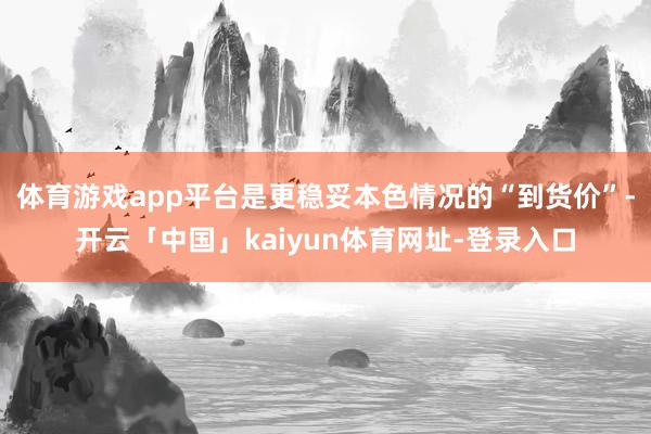体育游戏app平台是更稳妥本色情况的“到货价”-开云「中国」kaiyun体育网址-登录入口