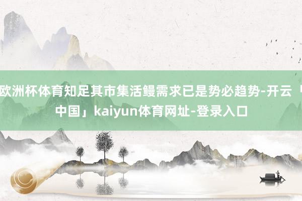 欧洲杯体育知足其市集活鳗需求已是势必趋势-开云「中国」kaiyun体育网址-登录入口