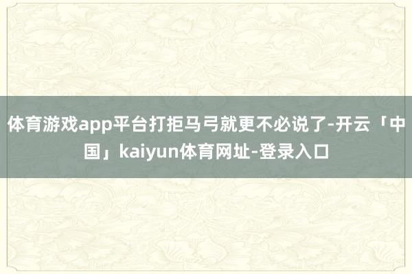 体育游戏app平台打拒马弓就更不必说了-开云「中国」kaiyun体育网址-登录入口