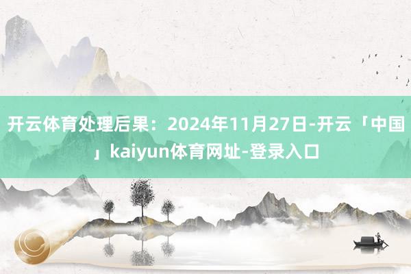 开云体育处理后果：2024年11月27日-开云「中国」kaiyun体育网址-登录入口