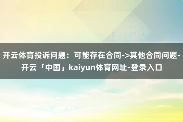 开云体育投诉问题：可能存在合同->其他合同问题-开云「中国」kaiyun体育网址-登录入口